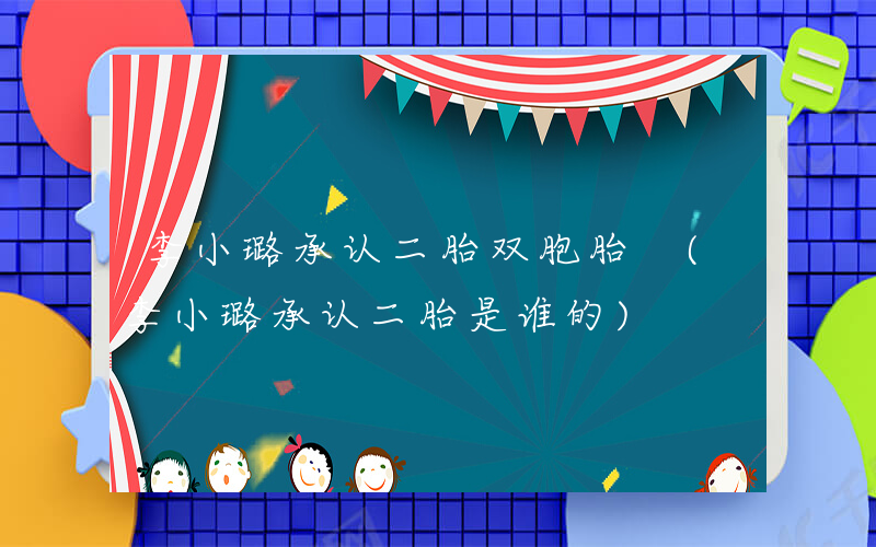 李小璐承认二胎双胞胎 (李小璐承认二胎是谁的)